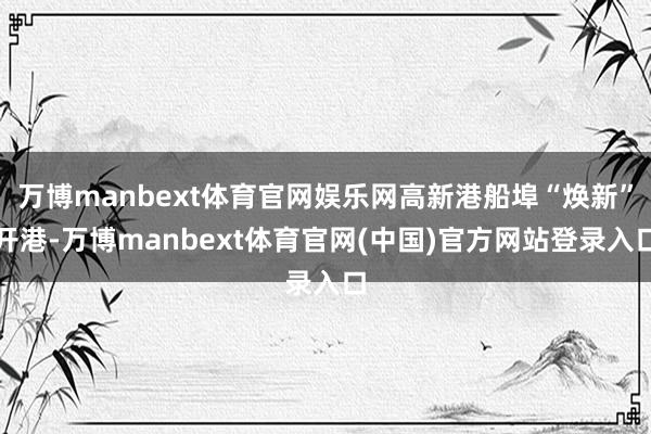 万博manbext体育官网娱乐网高新港船埠“焕新”开港-万博manbext体育官网(中国)官方网站登录入口