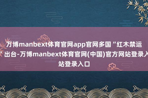 万博manbext体育官网app官网多国“红木禁运令”出台-万博manbext体育官网(中国)官方网站登录入口