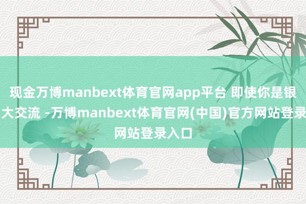 现金万博manbext体育官网app平台 即使你是银行的大交流 -万博manbext体育官网(中国)官方网站登录入口