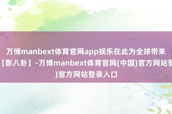 万博manbext体育官网app娱乐在此为全球带来新一期【影八卦】-万博manbext体育官网(中国)官方网站登录入口