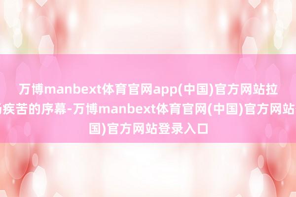 万博manbext体育官网app(中国)官方网站拉开了这场疾苦的序幕-万博manbext体育官网(中国)官方网站登录入口
