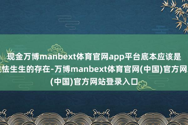 现金万博manbext体育官网app平台底本应该是令东说念主怯生生的存在-万博manbext体育官网(中国)官方网站登录入口