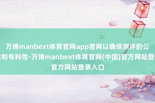 万博manbext体育官网app官网以确保测评的公说念性和专科性-万博manbext体育官网(中国)官方网站登录入口