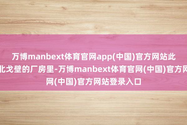 万博manbext体育官网app(中国)官方网站此刻却站在西北戈壁的厂房里-万博manbext体育官网(中国)官方网站登录入口