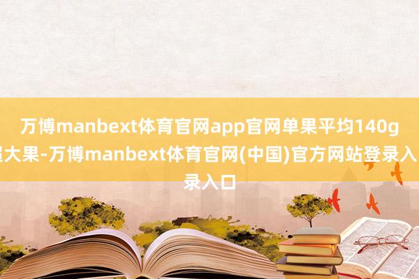万博manbext体育官网app官网单果平均140g超大果-万博manbext体育官网(中国)官方网站登录入口