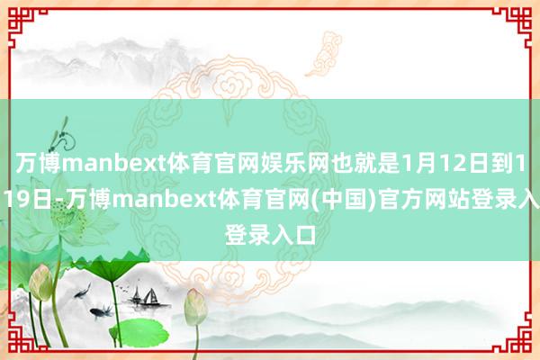 万博manbext体育官网娱乐网也就是1月12日到1月19日-万博manbext体育官网(中国)官方网站登录入口