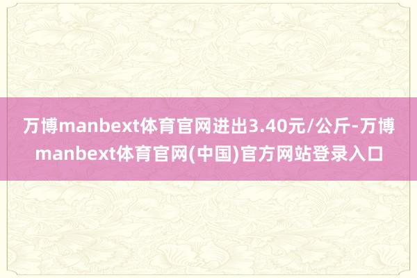万博manbext体育官网进出3.40元/公斤-万博manbext体育官网(中国)官方网站登录入口