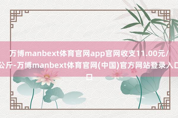 万博manbext体育官网app官网收支11.00元/公斤-万博manbext体育官网(中国)官方网站登录入口