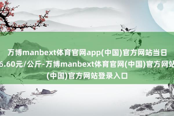 万博manbext体育官网app(中国)官方网站当日最高报价6.60元/公斤-万博manbext体育官网(中国)官方网站登录入口