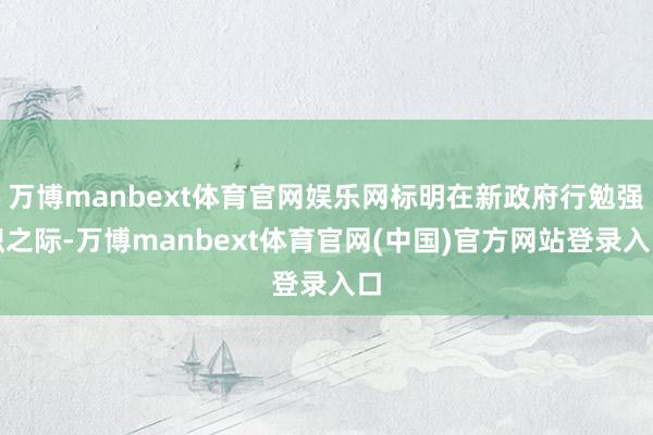 万博manbext体育官网娱乐网标明在新政府行勉强职之际-万博manbext体育官网(中国)官方网站登录入口