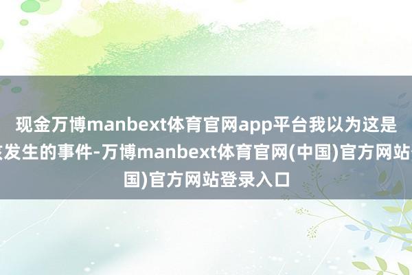现金万博manbext体育官网app平台我以为这是沿途不该发生的事件-万博manbext体育官网(中国)官方网站登录入口