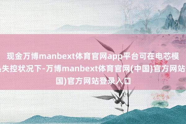 现金万博manbext体育官网app平台可在电芯模组处于热失控状况下-万博manbext体育官网(中国)官方网站登录入口