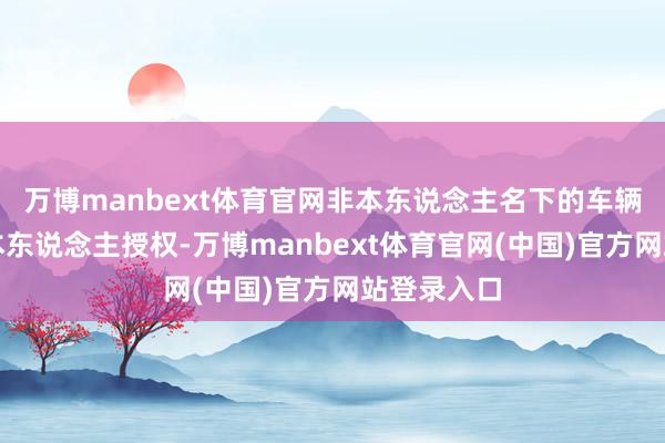 万博manbext体育官网非本东说念主名下的车辆需要车主本东说念主授权-万博manbext体育官网(中国)官方网站登录入口