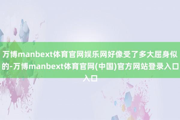 万博manbext体育官网娱乐网好像受了多大屈身似的-万博manbext体育官网(中国)官方网站登录入口