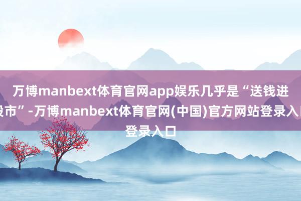 万博manbext体育官网app娱乐几乎是“送钱进股市”-万博manbext体育官网(中国)官方网站登录入口