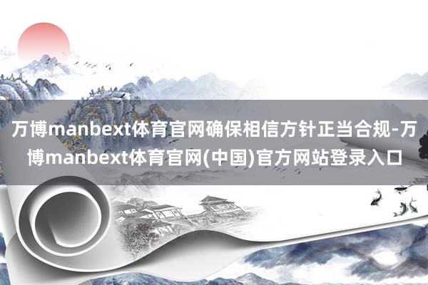 万博manbext体育官网确保相信方针正当合规-万博manbext体育官网(中国)官方网站登录入口