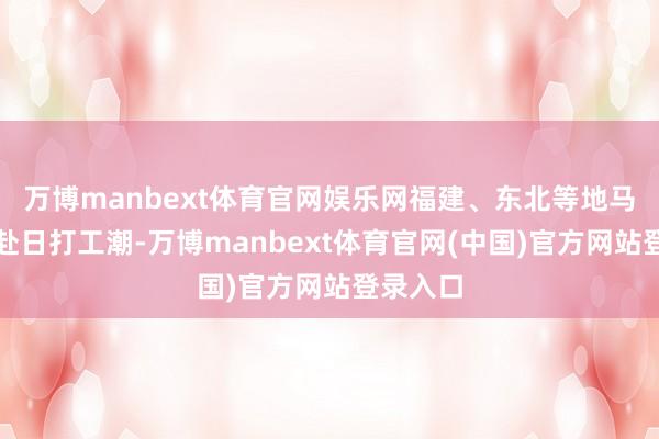 万博manbext体育官网娱乐网福建、东北等地马上酿成赴日打工潮-万博manbext体育官网(中国)官方网站登录入口