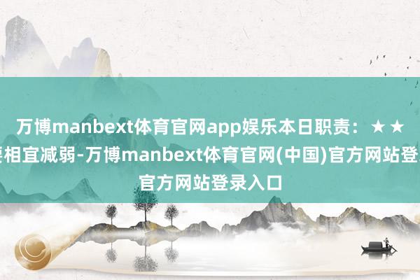 万博manbext体育官网app娱乐本日职责:★★你需要相宜减弱-万博manbext体育官网(中国)官方网站登录入口