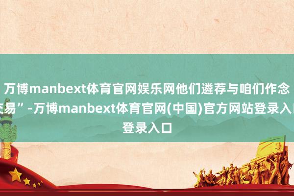 万博manbext体育官网娱乐网他们遴荐与咱们作念交易”-万博manbext体育官网(中国)官方网站登录入口