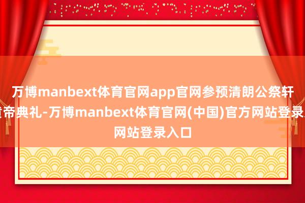 万博manbext体育官网app官网参预清朗公祭轩辕黄帝典礼-万博manbext体育官网(中国)官方网站登录入口