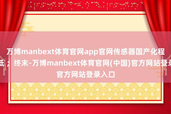 万博manbext体育官网app官网传感器国产化程度较低 ;终末-万博manbext体育官网(中国)官方网站登录入口