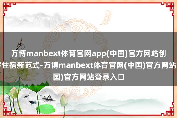 万博manbext体育官网app(中国)官方网站创始了栈房住宿新范式-万博manbext体育官网(中国)官方网站登录入口