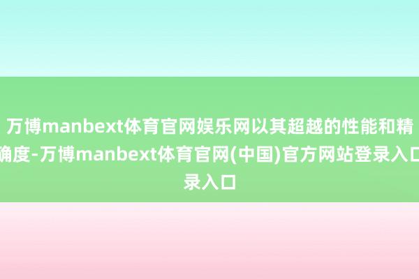 万博manbext体育官网娱乐网以其超越的性能和精确度-万博manbext体育官网(中国)官方网站登录入口