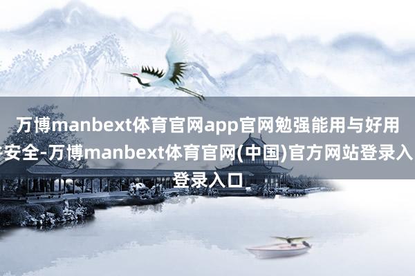 万博manbext体育官网app官网勉强能用与好用并安全-万博manbext体育官网(中国)官方网站登录入口