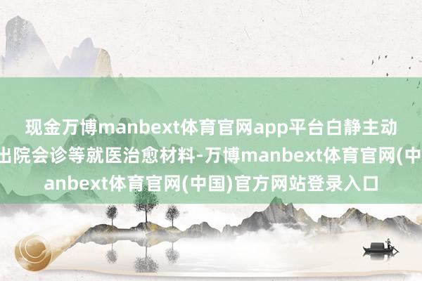 现金万博manbext体育官网app平台白静主动向校方递交了小雅的出院会诊等就医治愈材料-万博manbext体育官网(中国)官方网站登录入口