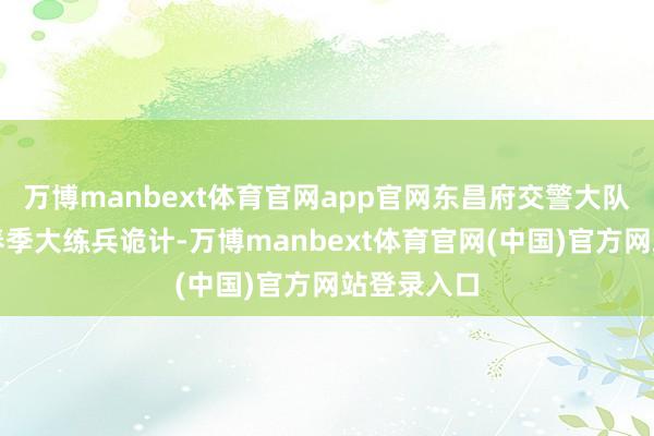 万博manbext体育官网app官网东昌府交警大队积极开展春季大练兵诡计-万博manbext体育官网(中国)官方网站登录入口