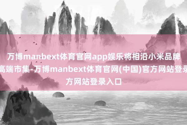 万博manbext体育官网app娱乐将相沿小米品牌插足高端市集-万博manbext体育官网(中国)官方网站登录入口