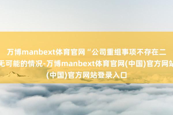 万博manbext体育官网“公司重组事项不存在二次上会已无可能的情况-万博manbext体育官网(中国)官方网站登录入口