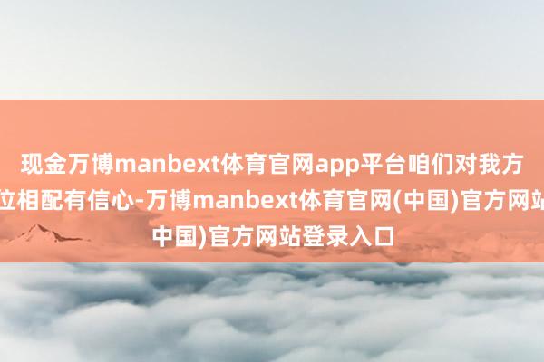 现金万博manbext体育官网app平台咱们对我方的时代地位相配有信心-万博manbext体育官网(中国)官方网站登录入口
