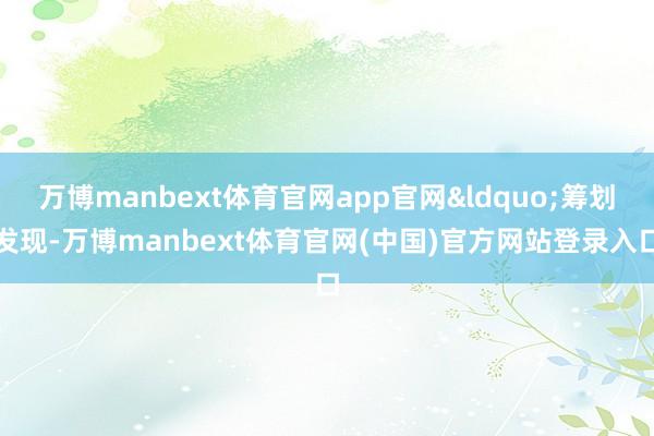 万博manbext体育官网app官网&ldquo;筹划发现-万博manbext体育官网(中国)官方网站登录入口