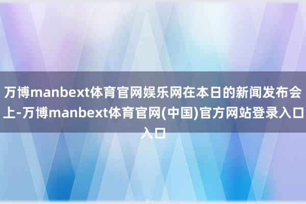 万博manbext体育官网娱乐网在本日的新闻发布会上-万博manbext体育官网(中国)官方网站登录入口