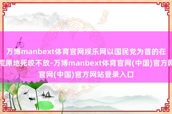 万博manbext体育官网娱乐网以国民党为首的在朝力量此次荒原地死咬不放-万博manbext体育官网(中国)官方网站登录入口