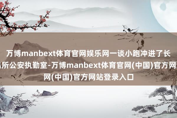 万博manbext体育官网娱乐网一谈小跑冲进了长沙南站派出所公安执勤室-万博manbext体育官网(中国)官方网站登录入口