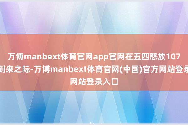 万博manbext体育官网app官网在五四怒放107周年到来之际-万博manbext体育官网(中国)官方网站登录入口