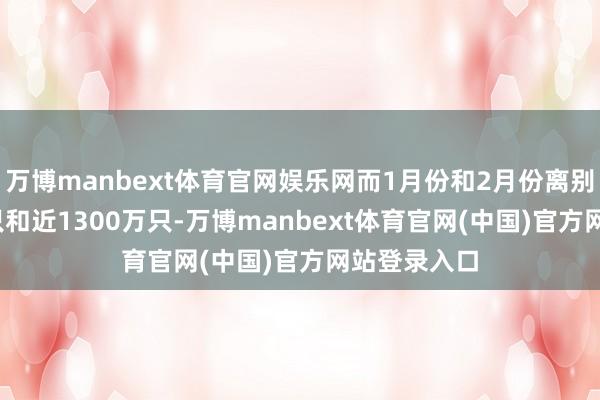 万博manbext体育官网娱乐网而1月份和2月份离别有2300万只和近1300万只-万博manbext体育官网(中国)官方网站登录入口