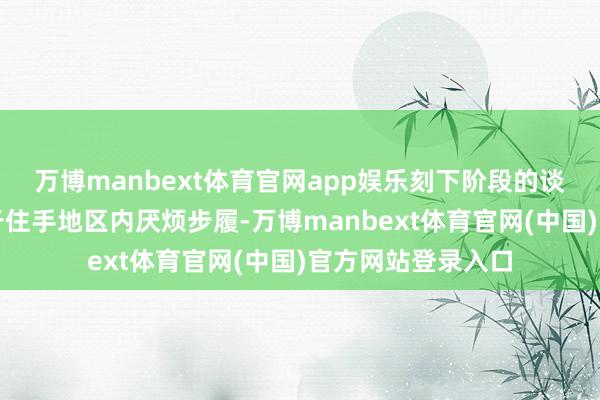 万博manbext体育官网app娱乐刻下阶段的谈判将王人备聚焦于住手地区内厌烦步履-万博manbext体育官网(中国)官方网站登录入口