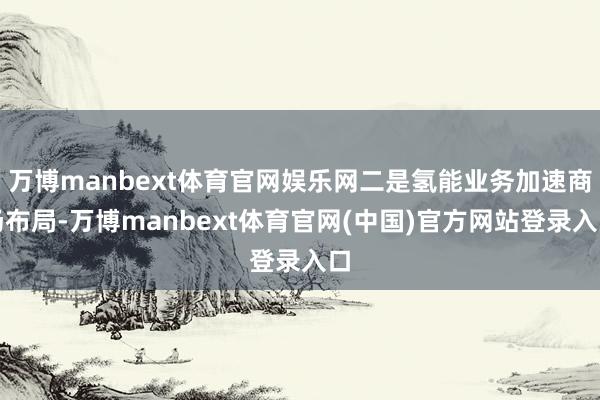万博manbext体育官网娱乐网二是氢能业务加速商场布局-万博manbext体育官网(中国)官方网站登录入口