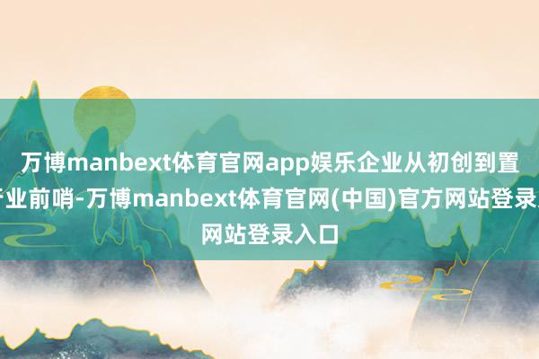万博manbext体育官网app娱乐企业从初创到置身行业前哨-万博manbext体育官网(中国)官方网站登录入口