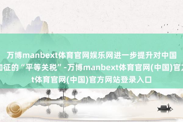 万博manbext体育官网娱乐网进一步提升对中国输好意思家具加征的“平等关税”-万博manbext体育官网(中国)官方网站登录入口