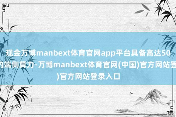 现金万博manbext体育官网app平台具备高达50TOPS的端侧算力-万博manbext体育官网(中国)官方网站登录入口