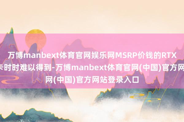 万博manbext体育官网娱乐网MSRP价钱的RTX 50系列显卡时时难以得到-万博manbext体育官网(中国)官方网站登录入口