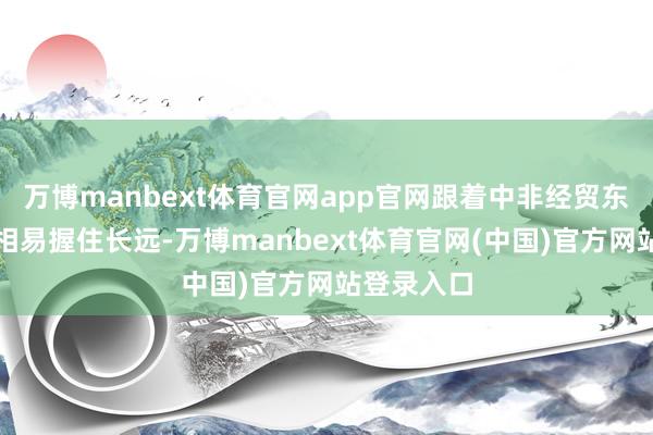 万博manbext体育官网app官网跟着中非经贸东说念主文相易握住长远-万博manbext体育官网(中国)官方网站登录入口
