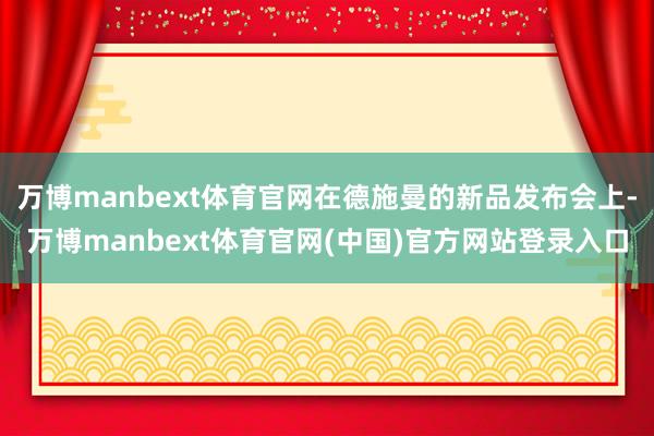万博manbext体育官网在德施曼的新品发布会上-万博manbext体育官网(中国)官方网站登录入口