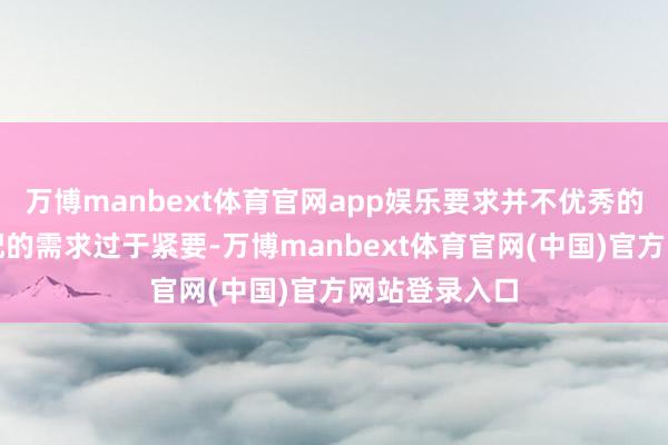 万博manbext体育官网app娱乐要求并不优秀的他如果对婚配的需求过于紧要-万博manbext体育官网(中国)官方网站登录入口