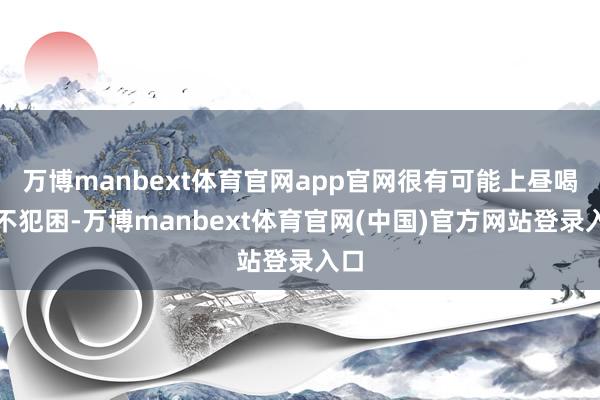 万博manbext体育官网app官网很有可能上昼喝了不犯困-万博manbext体育官网(中国)官方网站登录入口