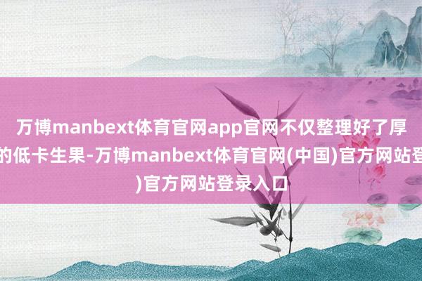 万博manbext体育官网app官网不仅整理好了厚味当季的低卡生果-万博manbext体育官网(中国)官方网站登录入口